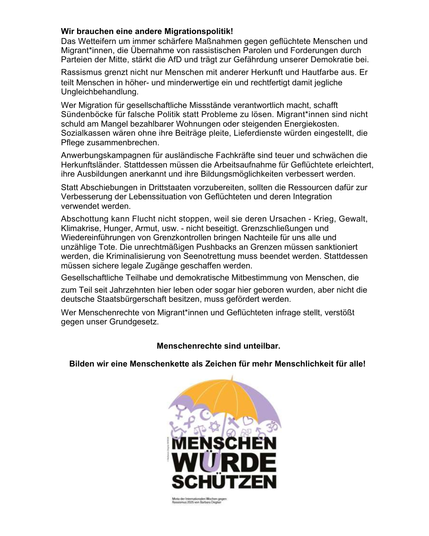 Das Wetteifern um immer schärfere Maßnahmen gegen geflüchtete Menschen ..., die Übernahme von rassistischen Parolen und Forderungen ..., stärkt die AfD und trägt damit zur Gefährdung unsere Demokratie bei. Rassismus grenzt nicht nur Menschen mit anderer Herkunft und Hautfarbe aus. Er teilt Menschen in höher- und minderwertig ein und rechtfertigt damit jegliche Ungleichbehandlung.
Wer Migration für gesellschaftliche Missstände verantwortlich macht, schafft Sündenböcke für falsche Politik statt Probleme zu lösen. Migrant*innen sind nicht Schuld am Mangel bezahlbarer Wohnungen oder steigenden Energiekosten. Sozialkassen wären ohne ihre Beiträge pleite, Lieferdienste würden eingestellt, die Pflege zusammenbrechen.
Anwerbungskampagnen für ausländische Fachkräfte sind teuer und schwächen die Herkunftsländer. Stattdessen muss die Arbeitsaufnahme für Geflüchtete erleichtert, ihre Ausbildungen anerkannt und ihre Bildungsmöglichkeit verbessert werden.
Statt Abschiebungen in Drittstaaten vorzubereiten, sollten die Ressourcen für zur Verbesserung der Lebenssituation von Geflüchteten und deren Integration verwendet werden.
Abschottung kann Flucht nicht stoppen, weil sie deren Ursachen ... nicht beseitigt. Grenzschließungen und Wiedereinführungen von Grenzkontrollen bringen Nachteile für uns alle und unzählige Tote. ... Stattdessen müssen legale Zugänge geschaffen werden.
.Wer Menschenrechte von Migrant*innen und Geflüchteten infrage stellt, verstößt gegen unser Grundgesetz.