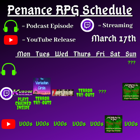 Purple and black background with white and green text reading "Penance RPG Schedule March seventeenth"
Green headphones on row 1 are marked as a new podcast episode, a twitch logo as streaming on row 2 and a YouTube logo as YouTube release on row 3.

The lower half has a table with the days Monday to Sunday, with row one being podcast episode, two being twitch and row three being youtube. Underneath are logos for each game. 

Monday - Kusoge Korner plays Chained Inside and VODs
Tuesday - The Varlastan Circle, Terror try outs and VODs
Wednesday - 7 Days To Die and VODs
Thursday - Terror try outs, and VODs
Friday - Terror try outs and VODs
Saturday - DarkmTide youtube episode
Sunday - question mark podcast episode, Dark Tide and VODs