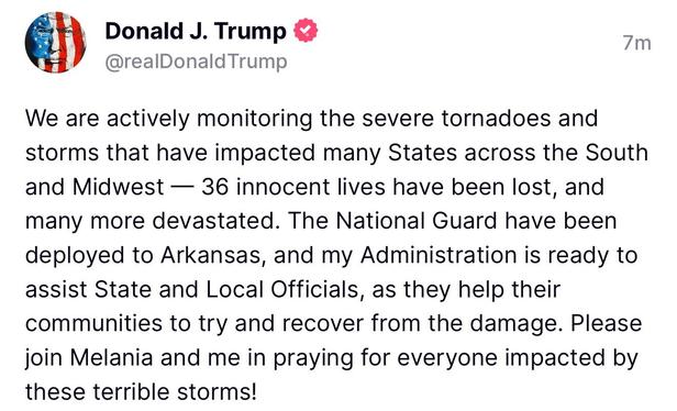 A "truth" from Donald J. Trump: @realDonald Trump

We are actively monitoring the severe tornadoes and
storms that have impacted many States across the South
and Midwest — 36 innocent lives have been lost, and
many more devastated. The National Guard have been
deployed to Arkansas, and my Administration is ready to
assist State and Local Officials, as they help their
communities to try and recover from the damage. Please
join Melania and me in praying for everyone impacted by
these terrible storms!