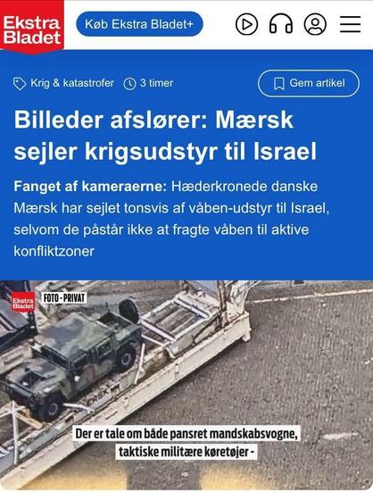 Screenshot of an artivle from Ekstra Bladet: 

Photos Reveal: Maersk Ships War Equipment to Israel

Caught on Camera: Renowned Danish Maersk Ships Tons of Weapons to Israel, Despite Claiming Not to Ship Weapons to Active Conflict Zones

Below picture of Maersk transporter with an armed vehicle on top.
