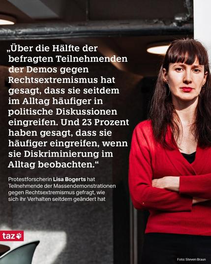 "Über die Halfte der befragten Teilnehmenden der Demos gegen Rechtsextremismus hat gesagt, dass sie seitdem im Alltag häufiger in politische Diskussionen eingreifen. Und 23 Prozent haben gesagt, dass sie häufiger eingreifen, wenn sie Diskriminierung im Alltag beobachten.“ Lisa Bogerts