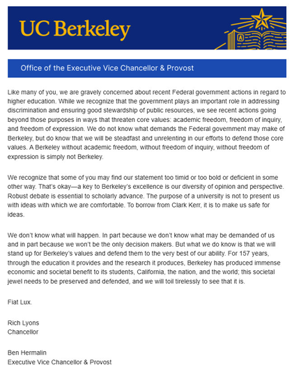 Office of the Executive Vice Chancellor & Provost, UC Berkeley

Like many of you, we are gravely concerned about recent Federal government actions in regard to higher education. While we recognize that the government plays an important ole in addressing discrimination and ensuring good stewardship of public resources, we see recent actions going beyond those purposes in ways that threaten core values: academic freedom, freedom of inquiry, and freedom of expression. We do not know what demands the Federal govemment may make of Berkeley, but do know that we will be steadfast and unrelenting in our efforts to defend those core values. A Berkeley without academic freedom, without freedom of inquiry, without freedom of expression is simply not Berkeley. We recognize that some of you may find our statement too timid or too bold or deficient in some other way. ... . But what we do know is that we will stand up for Berkeley's values and defend them to the very best of our ability. For 157 years through the education it provides and the research it produces, Berkeley has produced immense economic and societal benefit to its students, California, the nation. and the world: this societal jewel needs to be preserved and defended and we will toil tirelessly to see that it is.