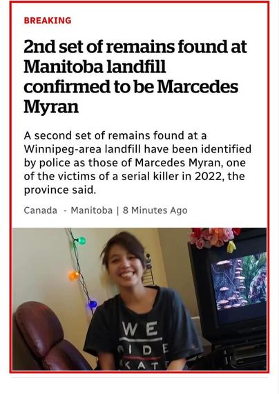 A picture of a First Nations woman with black hair in a ponytail. She's wearing a navy t shirt with illegible text on it. Headline reads BREAKING

2nd set of remains found at Manitoba landfill confirmed to be Marcedes Myran

A second set of remains found at a Winnipeg-area landfill have been identified by police as those of Marcedes Myran, one of the victims of a serial killer in 2022, the province said.

Canada -

Manitoba |

8 Minutes Ago