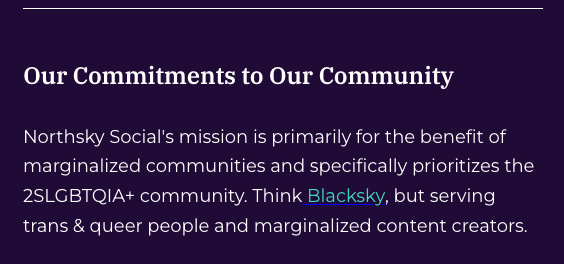 Our Commitments to Our Community

Northsky Social's mission is primarily for the benefit of marginalized communities and specifically prioritizes the 2SLGBTQIA+ community. Think ​Blacksky​, but serving trans & queer people and marginalized content creators.