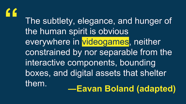 "The subtlety, elegance, and hunger of the human spirit is obvious everywhere in video games, neither constrained by nor separable from the interactive components, bounding boxes, and digital assets that shelter them." —Eavan Boland (adapted)