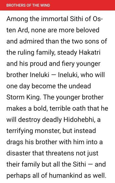 Among the immortal Sithi of Os- ten Ard, none are more beloved and admired than the two sons of the ruling family, steady Hakatri and his proud and fiery younger brother Ineluki — Ineluki, who will one day become the undead Storm King. The younger brother makes a bold, terrible oath that he will destroy deadly Hidohebhi, a terrifying monster, but instead drags his brother with him into a disaster that threatens not just their family but all the Sithi — and perhaps all of humankind as well.