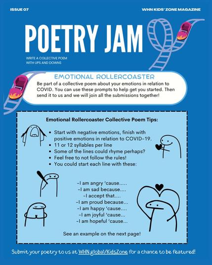 A WHN Kids’ Zone Magazine page titled "POETRY JAM" with a blue background and a rollercoaster illustration featuring two small pink rollercoaster cars with flames.

The main section is titled "EMOTIONAL ROLLERCOASTER" in light blue text inside a rounded white speech bubble. Below, the text invites children to participate in a collective poem about their emotions related to COVID-19. It encourages them to use provided prompts and submit their poetry for inclusion in a collaborative piece.

A black-bordered box titled "Emotional Rollercoaster Collective Poem Tips" provides writing guidelines:

Start with negative emotions and end with positive ones related to COVID-19.
Use 11 or 12 syllables per line.
Some lines could rhyme.
Participants are free to ignore the rules if they want.
Suggested sentence starters:
"I am angry ‘cause….."
"I am sad because…."
"I accept that…."
"I am proud because…"
"I am happy ‘cause…."
"I am joyful ‘cause…"
"I am hopeful ‘cause…"
The page includes simple hand-drawn stick figures with different expressions: one crying, one holding a heart, another with crossed arms, and one inside a heart shape.

At the bottom, the page encourages kids to submit their poetry at WHN.global/KidsZone for a chance to be featured.