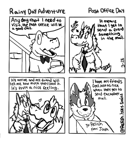 A 4 panel comic. Rainy Day Adventure - Post Office Day
Panel 1: an alligator heads down stairs and says "Any day that I need to visit the post office will be a good day."
Panel 2: "It means I get to send a friend something in the mail." A dragon plush is shown.
Panel 3: It'll arrive and my friend will tell me how much they liked it. It's truly a nice feeling. A friend is shown talking on the phone and hugging a plush In one arm.
Panel 4: "I hope my friends feel just as nice when they get to send eachother mail." A dog is shown holding mail. To: Relish From: Java is written at the top. The dog is smiling.