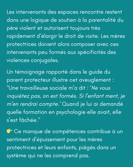 Les intervenants des espaces rencontre restent dans une logique de soutien à la parentalité du père violent et autorisent toujours très rapidement d’élargir le droit de visite. Les mères protectrices doivent alors composer avec ces intervenants peu formés aux spécificités des violences conjugales.

Un témoignage rapporté dans le guide du parent protecteur illustre cet aveuglement :
"Une travailleuse sociale m’a dit : ‘Ne vous inquiétez pas, on est formés. Si l’enfant ment, je m’en rendrai compte.’ Quand je lui ai demandé quelle formation en psychologie elle avait, elle s’est fâchée."

👉 Ce manque de compétences contribue à un sentiment d’épuisement pour les mères protectrices et leurs enfants, piégés dans un système qui ne les comprend pas.