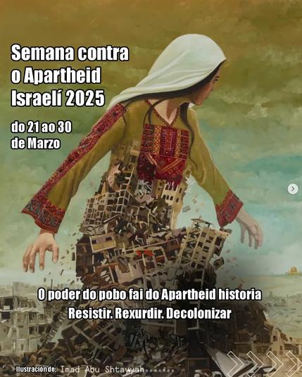 Ilustración artística que mostra unha muller con vestimenta tradicional palestina e un veo branco na cabeza, camiñando mentres o seu corpo se funde con edificios derrubados e en ruínas. O fondo ten tons verdes e marróns. O texto está en branco con bordos negros.

Texto:
"Semana contra o Apartheid Israelí 2025
do 21 ao 30 de Marzo

O poder do pobo fai do Apartheid historia
Resistir. Rexurdir. Decolonizar

Ilustración de: Imad Abu Shtayyah"