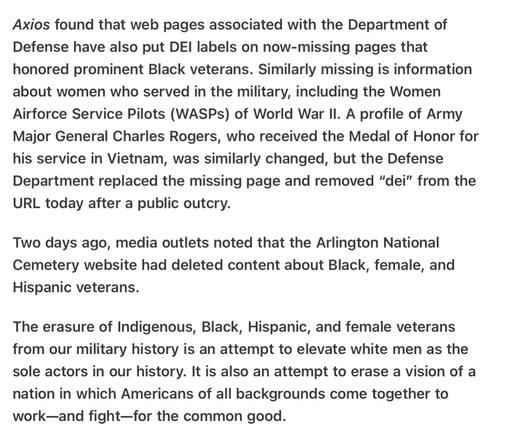 Axios found that web pages associated with the Department of Defense have also put DEI labels on now-missing pages that honored prominent Black veterans. Similarly missing is information about women who served in the military, including the Women Airforce Service Pilots (WASPs) of World War Il. A profile of Army Major General Charles Rogers, who received the Medal of Honor for his service in Vietham, was similarly changed, but the Defense Department replaced the missing page and removed “dei” from the URL today after a public outcry.

Two days ago, media outlets noted that the Arlington National Cemetery website had deleted content about Black, female, and Hispanic veterans.

The erasure of Indigenous, Black, Hispanic, and female veterans from our military history is an attempt to elevate white men as the sole actors in our history. It is also an attempt to erase a vision of a nation in which Americans of all backgrounds come together to work—and fight—for the common good.
