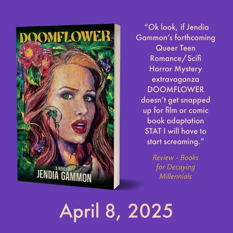 ‪Jendia Gammon‬ ‪@jendiagammon.bsky.social‬
·
3m
Lots of links here for ordering: jendiagammon.com/2024/12/16/c...

Cover Reveal! See the full cover for DOOMFLOWER by Jendia Gammon, out April 8, 2025.
Cover Reveal! See the full cover for DOOMFLOWER by Jendia Gammon, out April 8, 2025.
jendiagammon.com






Search
Following
Discover
Popular With Friends
Books
Science
Horror Writing
Birds! 🦉
Mentions
The Best
ZeroRoom
More feeds
Feedback • Privacy • Terms • Help

"Ok look, if Jendia Gammon's forthcoming Queer Teen Romance/ Scifi Horror Mystery extravaganza DOOMFLOWER doesn't get snapped up for film or comic book adaptation STAT I will have to start screaming."
Review - Books for Decaying Millennials
April 8, 2025

Purple background with a paperback image of DOOMFLOWER, a novel by Jendia Gammon
"Ok look, if Jendia Gammon's forthcoming Queer Teen Romance/ Scifi Horror Mystery extravaganza DOOMFLOWER doesn't get snapped up for film or comic book adaptation STAT I will have to start screaming."
Review - Books for Decaying Millennials
April 8, 2025

Purple background with a paperback image of DOOMFLOWER, a novel by Jendia Gammon