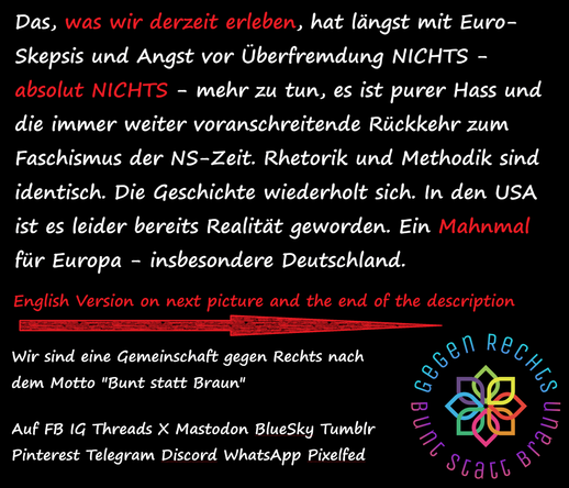 Das, was wir derzeit erleben, hat längst mit Euro-Skepsis und Angst vor Überfremdung NICHTS - absolut NICHTS - mehr zu tun, es ist purer Hass und die immer weiter voranschreitende Rückkehr zum Faschismus der NS-Zeit. Rhetorik und Methodik sind identisch. Die Geschichte wiederholt sich. In den USA ist es leider bereits Realität geworden. Ein Mahnmal für Europa - insbesondere Deutschland.

Solidarische Grüße an alle Antifaschisten in den USA und dem Rest der Welt. Gemeinsam stark bleiben! 🌈☮️✊🏻🌹