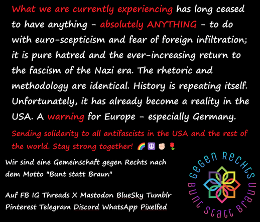 What we are currently experiencing has long ceased to have anything - absolutely ANYTHING - to do with euro-scepticism and fear of foreign infiltration; it is pure hatred and the ever-increasing return to the fascism of the Nazi era. The rhetoric and methodology are identical. History is repeating itself. Unfortunately, it has already become a reality in the USA. A warning for Europe - especially Germany. 

Sending solidarity to all antifascists in the USA and the rest of the world. Stay strong together! 🌈☮️✊🏻🌹