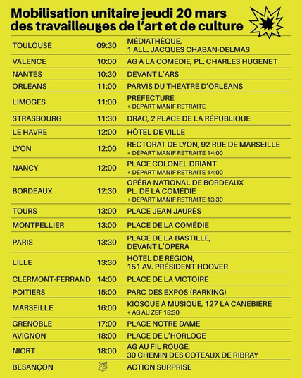 Mobilisation unitaire jeudi 20 mars

des travailleureuses de l'art et de la culture

TOULOUSE :  09h30, MEDIATHÈQUE 1 allée JACQUES CHABAN-DELMAS
VALENCE : 10h00 AG À LA COMÉDIE, PL. CHARLES HUGENET NANTES : 10h30 DEVANT L'ARS
ORLÉANS : 11h00 PARVIS DU THÉÂTRE D'ORLÉANS
LIMOGES 11h00 PRÉFECTURE + DÉPART MANIF RETRAITE STRASBOURG : 11h30 DRAC, 2 PLACE DE LA RÉPUBLIQUE
LE HAVRE 12h00 HÔTEL DE VILLE
LYON : 12h00 RECTORAT DE LYON, 92 RUE DE MARSEILLE + DÉPART MANIF RETRAITE 14h00
NANCY : 12h00 PLACE COLONEL DRIANT + DÉPART MANIF RETRAITE 14h00
BORDEAUX  12h30 OPÉRA NATIONAL DE BORDEAUX, PLACE DE LA COMÉDIE + DÉPART MANIF RETRAITE 13h30
TOURS : 13h00 PLACE JEAN JAURÈS
MONTPELLIER : 13h00 PLACE DE LA COMÉDIE
PARIS : 13h30 PLACE DE LA BASTILLE,  DEVANT L’OPÉRA
LILLE : 13h30 HOTEL DE RÉGION, 151 Av. PRÉSIDENT HOOVER CLERMONT-FERRAND : 14h00 PLACE DE LA VICTOIRE
POITIERS : 15h00 PARC DES EXPOS (PARKING)
MARSEILLE : 16h00 KIOSQUE A MUSIQUE, 127 LA CANEBIERE + AG AU ZEF 18h30
GRENOBLE : 17h00 PLACE NOTRE DAME
AVIGNON : 18h00 PLACE DE L'HORLOGE
NIORT : 18h00 AG AU FIL ROUGE, 30 CHEMIN DES COTEAUX DE RIBRAY
BESANÇON : ACTION SURPRISE