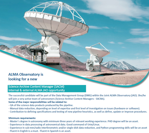 The text reads:

ALMA Observatory is looking for a new
Science Archive Content Manager (SACM)
Internal & external ALMA JAO opportunity
The successful candidate will be part of the Data Management Group (DMG) within the Joint ALMA Observatory (JAO). She/he will join a very active team of astronomers (Science Archive Content Managers - SACMs).
Some of the major responsibilities will be related to:
- QA of the science data products produced by the pipeline.
- Manual data reduction, depending on level of expertise and first level of investigation on issues (hardware or software).
- Contribution to defining specifications and testing of new pipeline heuristics, as well as define, update or improve procedures.

Minimum requirements:
- Master's degree in astronomy with minimum three years of relevant working experience. PHD degree will be an asset.
- Experience in data processing of astronomical data. Good command of Unix/Linux.
- Experience in sub-mm/radio interferometric and/or single-dish data reduction, and Python programming skills will be an asset
- Fluent in English is a must. Fluent in Spanish is an asset.