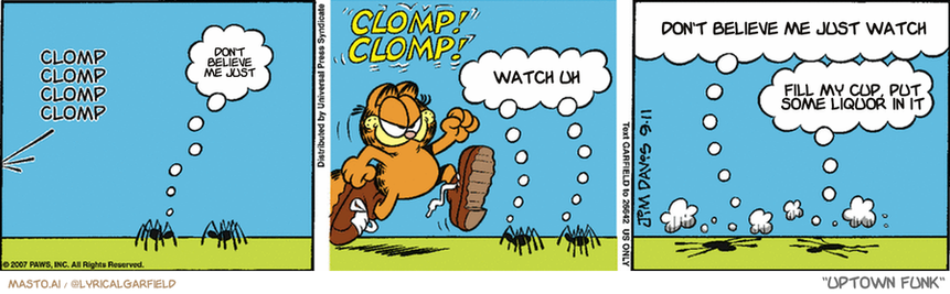 Original Garfield comic from September 11, 2007
Text replaced with lyrics from: Uptown Funk

Transcript:
• Don't Believe Me Just
• Watch Uh
• Don't Believe Me Just Watch
• Fill My Cup, Put Some Liquor In It


--------------
Original Text:
• *clomp clomp clomp clomp*
• Spider:  Oh, no!
• *CLOMP! CLOMP!*
• Spiders:  AAAHHH!
• Spider: #1: And you just HAD to buy him boots for his birthday.
• Spider #2:  What was I thinking?