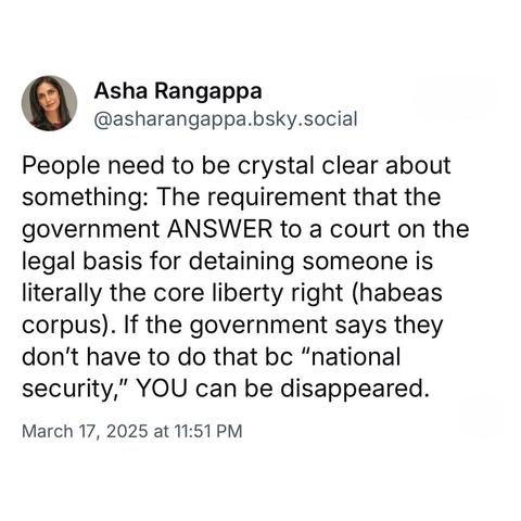 screenshot of a post by Asha Rangappa
@asharangappa.bsky.social: 

People need to be crystal clear about something: The requirement that the government ANSWER to a court on the legal basis for detaining someone is literally the core liberty right (habeas corpus). If the government says they don't have to do that bc "national security," YOU can be disappeared. 

March 17, 2025 at 11:51 PM