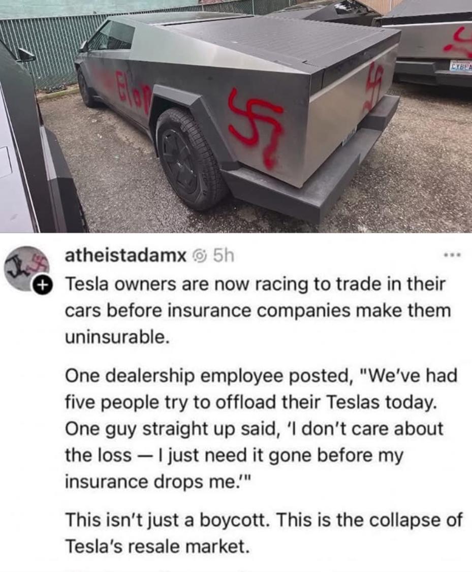 CYBE: atheistadamx @ 5h Tesla owners are now racing to trade in their cars before insurance companies make them uninsurable. One dealership employee posted, "We've had five people try to offload their Teslas today. One guy straight up said, 'I don't care about the loss — I just need it gone before my insurance drops me.'" This isn't just a boycott. This is the collapse of Tesla's resale market.