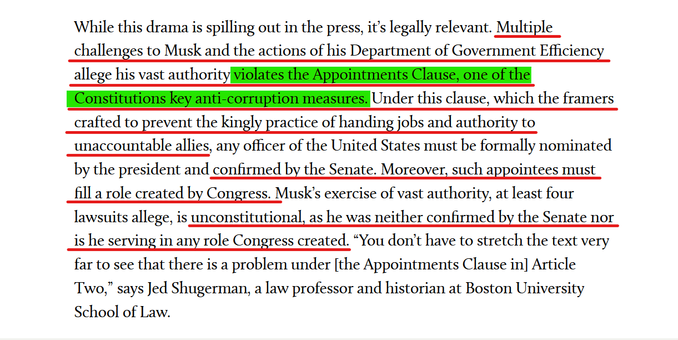 Text from article:
While this drama is spilling out in the press, it’s legally relevant. Multiple challenges to Musk and the actions of his Department of Government Efficiency allege his vast authority violates the Appointments Clause, one of the Constitutions key anti-corruption measures. Under this clause, which the framers crafted to prevent the kingly practice of handing jobs and authority to unaccountable allies, any officer of the United States must be formally nominated by the president and confirmed by the Senate. Moreover, such appointees must fill a role created by Congress. Musk’s exercise of vast authority, at least four lawsuits allege, is unconstitutional, as he was neither confirmed by the Senate nor is he serving in any role Congress created. “You don’t have to stretch the text very far to see that there is a problem under [the Appointments Clause in] Article Two,” says Jed Shugerman, a law professor and historian at Boston University School of Law.