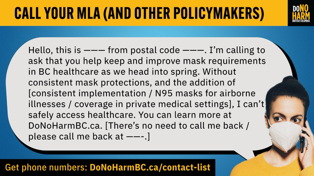 Blue, yellow and black graphic with text at the top that reads: Call your MLA (and other Policymakers). There is a picture of a person in an N95 mask, holding up a cell phone to their ear with a speech bubble that reads: Hello, this is --- from postal code ---. I'm calling to ask that you help keep and improve mask requirements in BC healthcare as we head into spring. Without consistent mask protections, and the addition of [consistent implementation / N95 masks for airborne illnesses / coverage in private medical settings], I can't safely access healthcare. You can learn more at DoNoHarmBC.ca. [There's no need to call me  back / please call me back at ---.]. Get phone numbers: DoNoHarmBC.ca/contact-list. DoNoHarm BC logo at the top right.