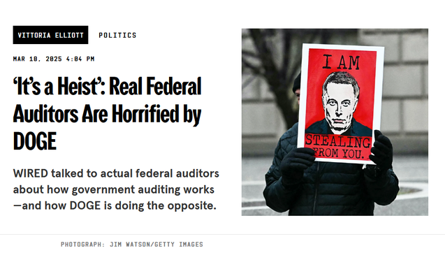 Headline and photo with credit.

Headline: 
‘It’s a Heist’: Real Federal Auditors Are Horrified by DOGE

WIRED talked to actual federal auditors about how government auditing works—and how DOGE is doing the opposite.

by Vittoria Elliott
Politics
Mar 18, 2025 4:04 PM

Photo: A protestor holds up a red sign with a photo of Musk's face and the phrase, "I am stealing from you."
Credit: Photograph: Jim WATSON/Getty Images