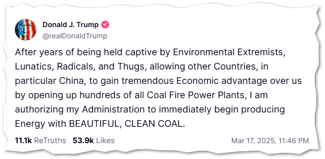 Donald J. Trump  @realDonaldTrump  After years of being held captive by Environmental Extremists, Lunatics, Radicals, and Thugs, allowing other Countries, in particular China, to gain tremendous Economic advantage over us by opening up hundreds of all Coal Fire Power Plants, I am authorizing my Administration to immediately begin producing Energy with BEAUTIFUL, CLEAN COAL.