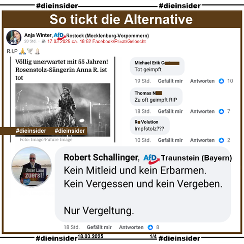 Anja Winter, AfD Mecklenburg-Vorpommern KV Rostock teilt einen Bericht über den Tod von Rosenstolz Sängerin AnNa R. "Völlig unerwartet mit 55 Jahren! Rosenstolz-Sängerin Anna R. ist tot." und postet "RIP" dazu.
Der private Beitrag ist vom 17.03.2025 und mittlerweile gelöscht, unsere Screenshots vom 18.03.2025.

Wir zeigen auf Slide 1 u.a. den Kommentar von Robert Schallinger von der AfD Traunstein in Bayern, der schreibt "Kein Mitleid und kein Erbarmen. Kein Vergessen und kein Vergeben. Nur Vergeltung."
Weiter zeigen wir noch "Tot geimpft.", "Zu oft geimpft RIP." und "Impfstolz?"