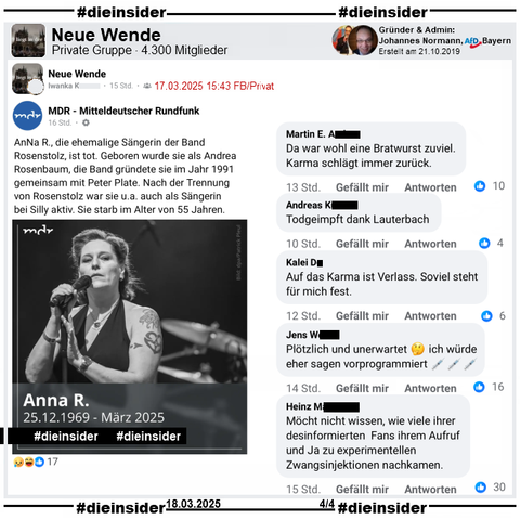 In der Gruppe von Johannes Normann, AfD Aschaffenburg in Bayern "Neue Wende" wird der MDR Post "AnNa R., die ehemalige Sängerin der Band Rosenstolz, ist tot. Geboren wurde sie als Andrea Rosenbaum, die Band gründete sie im Jahr 1991 gemeinsam mit Peter Plate. Nach der Trennung von Rosenstolz war sie u.a. auch als Sängerin bei Silly aktiv. Sie starb im Alter von 55 Jahren." geteilt.

Wir zeigen auf Slide 4 u.a. diese Kommentare: "Da war wohl eine Bratwurst zuviel. Karma schlägt immer zurück.", "Todgeimpft dank Lauterbach.", "Auf das Karma ist Verlass. Soviel steht für mich fest.", "Plötzlich und unerwartet ich würde eher sagen vorprogrammiert." und "Möcht nicht wissen, wie viele ihrer desinformierten Fans ihrem Aufruf und Ja zu experimentellen Zwangsinjektionen nachkamen."