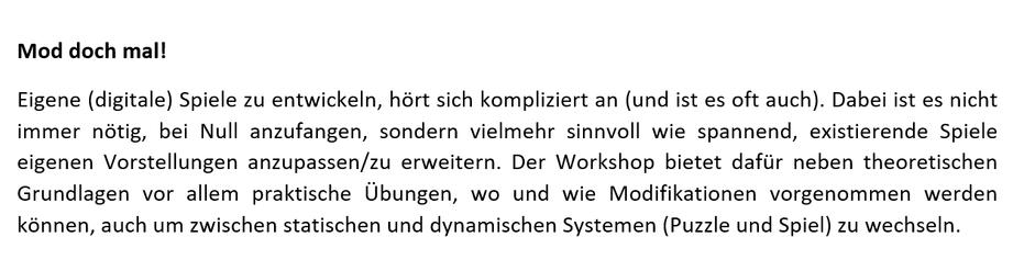Pitch Text:
Mod doch mal!
Eigene (digitale) Spiele zu entwickeln, hört sich kompliziert an (und ist es oft auch). Dabei ist es nicht immer nötig, bei Null anzufangen, sondern vielmehr sinnvoll wie spannend, bereits existierende Spiele seinen eigenen Vorstellungen nach anzupassen und zu erweitern. Der Workshop bietet hierfür neben theoretischen Grundlagen vor allem praktische Übungen, wie Modifikationen vorgenommen werden können, auch um zwischen statischen und dynamischen Systemen (Puzzle und Spiel) zu wechseln.