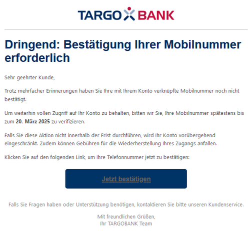 Dringend: Bestätigung Ihrer Mobilnummer erforderlich
 
Sehr geehrter Kunde,
 
Trotz mehrfacher Erinnerungen haben Sie Ihre mit Ihrem Konto verknüpfte Mobilnummer noch nicht bestätigt.
 
Um weiterhin vollen Zugriff auf Ihr Konto zu behalten, bitten wir Sie, Ihre Mobilnummer spätestens bis zum 20. März 2025 zu verifizieren.
 
Falls Sie diese Aktion nicht innerhalb der Frist durchführen, wird Ihr Konto vorübergehend eingeschränkt. Zudem können Gebühren für die Wiederherstellung Ihres Zugangs anfallen.
 
Klicken Sie auf den folgenden Link, um Ihre Telefonnummer jetzt zu bestätigen:
 
Jetzt bestätigen