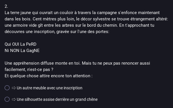 Capture d'écran du sondage Mastodon dont le texte est : « 2. La terre jaune qui ouvrait un couloir à travers la campagne s'enfonce maintenant dans les bois. Cent mètres plus loin, le décor sylvestre se trouve étrangement altéré: une armoire vide gît entre les arbres sur le bord du chemin. En t'approchant tu découvres une inscription, gravée sur l'une des portes: Qui OUI La PeRD Ni NON La GagNE. Une appréhension diffuse monte en toi. Mais tu ne peux pas renoncer aussi facilement, n'est-ce pas ? 
Et quelque chose attire encore ton attention :
Choix 1: Un autre meuble avec une inscription
Choix 2 : Une silhouette assise derrière un grand chêne »