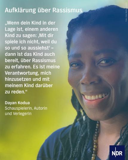 Bild: Eine dunkelhäutige Frau blickt in die Kamera

Text: Aufklärung über Rassismus

„Wenn dein Kind in der Lage ist, einem anderen Kind zu sagen: ‚Mit dir spiele ich nicht, weil du so und so aussiehst‘ – dann ist das Kind auch bereit, über Rassismus zu erfahren. Es ist meine Verantwortung, mich hinzusetzen und mit meinem Kind darüber zu reden.“

Dayan Kodua
Schauspielerin, Autorin und Verlegerin
