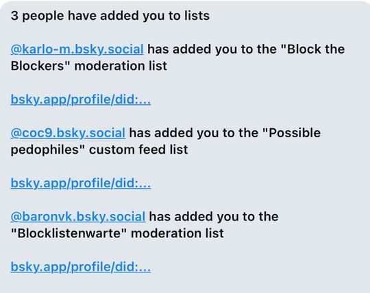 Screenshot einer Meldung eines tools:
 „3 people have added you to lists

@karlo-m.bsky.social has added you to the "Block the Blockers" moderation list

bsky.app/profile/did:...

@coc9.bsky.social has added you to the "Possible pedophiles" custom feed list

bsky.app/profile/did:...

@baronvk.bsky.social has added you to the "Blocklistenwarte" moderation list

bsky.app/profile/did:...