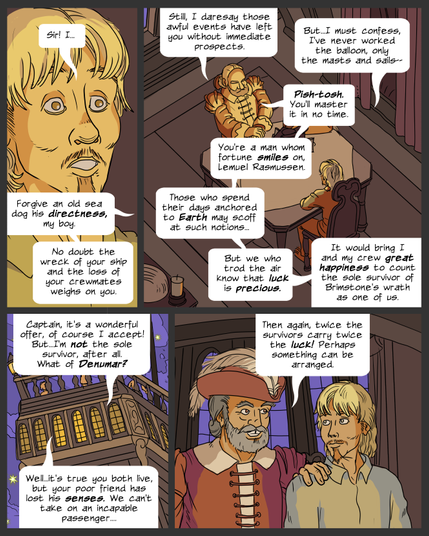 panel 1. Closeup of Lemuel's face, taken aback. Lemuel: Sir! I... Morris: Forgive an old sea dog his directness, my boy. No doubt the wreck of your ship and the loss of your crewmates weighs on you.
panel 2. Lemuel and Morris sit across from each other at a small table in the captain's cabin. Morris: Still, I daresay those awful events have left you without immediate prospects. Lemuel: But...I must confess, I've never worked the balloon, only the masts and sails-- Morris: Pish-tosh. You'll master it in no time. You're a man whom fortune smiles on, Lemuel Rasmussen. Those who spend their days anchored to Earth may scoff at such notions, but we who trod the air know that luck is precious. It would bring I and my crew great happiness to count the sole survivor of Brimstone's wrath as one of us.
Panel 3. View of the cabin windows from outside the ship, in a purple and starry sky. Lemuel: Captain, it's a wonderful offer, of course I accept! But...I'm not the sole survivor, after all. What of Denumar? Morris: Well...it's true you both live, but your poor freind has lost his senses. We can't take on an incapable passenger...
panel 4. They leave the cabin, Morris places a hand on Lemuel's shoulder. Morris: Then again, twice the survivors carry twice the luck! Perhaps something can be arranged.