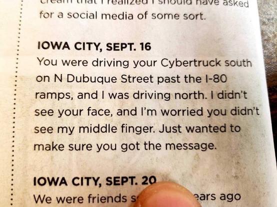 IOWA CITY, SEPT. 16
You were driving your Cybertruck south
on N Dubuque Street past the 1-80
ramps, and I was driving north. I didn't
see your face, and l'm worried you didn't
see my middle finger. Just wanted to
make sure you got the message.