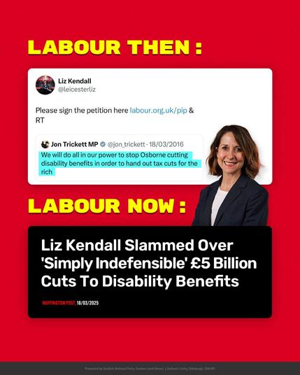 LABOUR THEN :


Liz Kendall @leicesterliz retweet, June 2016:

Jon Trickett MP @jon_trickett .18/03/2016

"We will do all in our power to stop Osborne cutting disability benefits in order to hand out tax cuts for the rich."


LABOUR NOW :


Liz Kendall Slammed Over 'Simply Indefensible' £5 Billion Cuts To Disability Benefits'


HUFFINGTON POST, 18/03/2025


(Graphic: post promoted by Scottish National Party, Gordon Lamb House, 3 Jackson's Entry, Edinburgh, EH8 8PJ.)