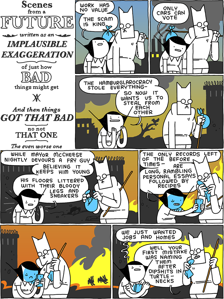 Scenes from a FUTURE written as an IMPLAUSIBLE EXAGGERATION of just how BAD things might get - And then things GOT THAT BAD - no not THAT ONE - The even worse one / Girl: Work has no value - The scam is king / Girl: Only cars can vote / Girl: The Hamburglarocracy stole everything - so now it wants us to steal from each other / Girl: While Mayor McCheese nightly devours a Fry Guy - believing it keeps him young - his floors littered with their bloody legs and sneakers / Girl: The only records left of the before times - are long, rambling personal essays followed by recipes / (Cat and Girl stare into a phone, the last portal to a dead world) / Girl: We just wanted jobs and homes Cat: Well your first mistake was naming them after dipshits in turtlenecks