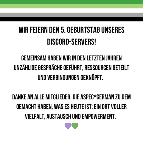Dieses Bild feiert den fünften Geburtstag des Discord-Servers von AspecGerman. Oben ist erneut die aromantische Flagge als dekorativer Balken zu sehen. Der Text lautet:
„WIR FEIERN DEN 5. GEBURTSTAG UNSERES DISCORD-SERVERS!
Gemeinsam haben wir in den letzten Jahren unzählige Gespräche geführt, Ressourcen geteilt und Verbindungen geknüpft.
Danke an alle Mitglieder, die AspecGerman zu dem gemacht haben, was es heute ist: Ein Ort voller Vielfalt, Austausch und Empowerment.“
Am unteren Rand sind zwei Herz-Emojis in Grün und Lila platziert.