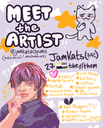 Meet-the-Artist illustration of JamKats (Zac), which includes their age at the time of posting, gender identity (nonbinary or genderqueer), and pronouns (they/them).
They also have a short list of their likes and dislikes- with their likes being twice as long as the latter. It reads as follows:
Likes: cats, cute things, KitKats, warm colors, coffee, pop punk (music), midwest emo (music), casual games, shounen manga, Visual Novels (primarily otome and josei visual novels).
Dislikes: bell peppers, bitter foods, spiders, country music (sorry grandpa!)
There is also a drawing of a cat with piercings that they often use as a sona in the top right and a lineless illustration of them in the bottom left.