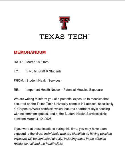 MEMORANDUM
DATE: March 18, 2025
TO: Faculty, Staff & Students
FROM: Student Health Services
RE: Important Health Notice – Potential Measles Exposure
We are writing to inform you of a potential exposure to measles that
occurred on the Texas Tech University campus in Lubbock, specifically
at Carpenter/Wells complex, which features apartment-style housing
with no common spaces, and at the Student Health Services clinic,
between March 4-12, 2025.
If you were at these locations during this time, you may have been
exposed to the virus. Individuals who are identified as having possible
exposure will be contacted directly, including those in the affected
residence hall and the health clini