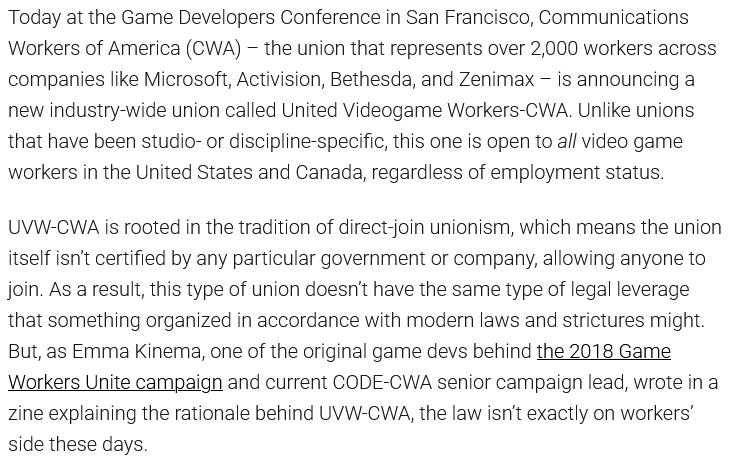 Today at the Game Developers Conference in San Francisco, Communications Workers of America (CWA) – the union that represents over 2,000 workers across companies like Microsoft, Activision, Bethesda, and Zenimax – is announcing a new industry-wide union called United Videogame Workers-CWA. Unlike unions that have been studio- or discipline-specific, this one is open to all video game workers in the United States and Canada, regardless of employment status. UVW-CWA is rooted in the tradition of direct-join unionism, which means the union itself isn’t certified by any particular government or company, allowing anyone to join. As a result, this type of union doesn’t have the same type of legal leverage that something organized in accordance with modern laws and strictures might. But, as Emma Kinema, one of the original game devs behind the 2018 Game Workers Unite campaign and current CODE-CWA senior campaign lead, wrote in a zine explaining the rationale behind UVW-CWA, the law isn’t exactly on workers’ side these days.