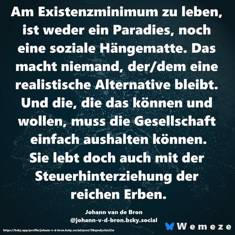 Text im Bild:

Am Existenzminimum zu leben, ist weder ein Paradies, noch eine soziale Hängematte. Das macht niemand, der/dem eine realistische Alternative bleibt. Und die, die das können und wollen, muss die Gesellschaft einfach aushalten können.
Sie lebt doch auch mit der Steuerhinterziehung der reichen Erben.

Johann van de Bron
‪@johann-v-d-bron.bsky.social‬
https://bsky.app/profile/johann-v-d-bron.bsky.social/post/3lkqmdyvlm22w