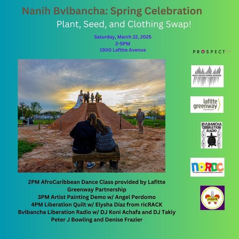 Nanih Bvlbancha: Spring Celebration
Plant, Seed, and Clothing Swap!
Saturday, March 22, 2025 2-5PM
1900 Lafitte Avenue

2PM AfroCaribbean Dance Class provided by Lafitte Greenway Partnership
3PM Artist Painting Demo w/ Angel Perdomo
4PM Liberation Quilt w/ Elysha Díaz from ricRACK 
Bvlbancha Liberation Radio w/ DJ Koni Achafa and DJ Takiy, Peter J Bowling and Denise Frazier

Partners: 
PROSPECT NOLA
GULF SOUTH OPEN SCHOOL
Lafitte Greenway Partnership 
BVLBANCHA LIBERATION RADIO
NORDC- New Orleans Recreation Development Commission
ricRACK