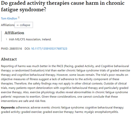 Do graded activity therapies cause harm in chronic fatigue syndrome?
Tom Kindlon 1
Affiliations expand
PMID: 28805516 DOI: 10.1177/1359105317697323
Abstract
Reporting of harms was much better in the PACE (Pacing, graded Activity, and Cognitive behavioural therapy: a randomised Evaluation) trial than earlier chronic fatigue syndrome trials of graded exercise therapy and cognitive behavioural therapy. However, some issues remain. The trial's poor results on objective measures of fitness suggest a lack of adherence to the activity component of these therapies. Therefore, the safety findings may not apply in other clinical contexts. Outside of clinical trials, many patients report deterioration with cognitive behavioural therapy and particularly graded exercise therapy. Also, exercise physiology studies reveal abnormalities in chronic fatigue syndrome patients' responses to exertion. Given these considerations, one cannot conclude that these interventions are safe and risk-free.

Keywords: