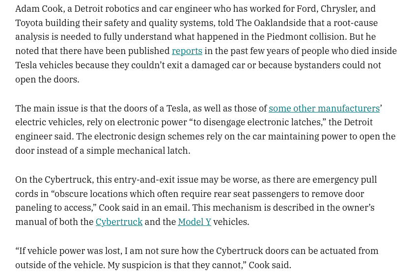Adam Cook, a Detroit robotics and car engineer who has worked for Ford, Chrysler, and Toyota building their safety and quality systems, told The Oaklandside that a root-cause analysis is needed to fully understand what happened in the Piedmont collision. But he noted that there have been published reports in the past few years of people who died inside Tesla vehicles because they couldn’t exit a damaged car or because bystanders could not open the doors. The main issue is that the doors of a Tesla, as well as those of some other manufacturers’ electric vehicles, rely on electronic power “to disengage electronic latches,” the Detroit engineer said. The electronic design schemes rely on the car maintaining power to open the door instead of a simple mechanical latch.  On the Cybertruck, this entry-and-exit issue may be worse, as there are emergency pull cords in “obscure locations which often require rear seat passengers to remove door paneling to access,” Cook said in an email. This mechanism is described in the owner’s manual of both the Cybertruck and the Model Y vehicles.  “If vehicle power was lost, I am not sure how the Cybertruck doors can be actuated from outside of the vehicle. My suspicion is that they cannot,” Cook said.
