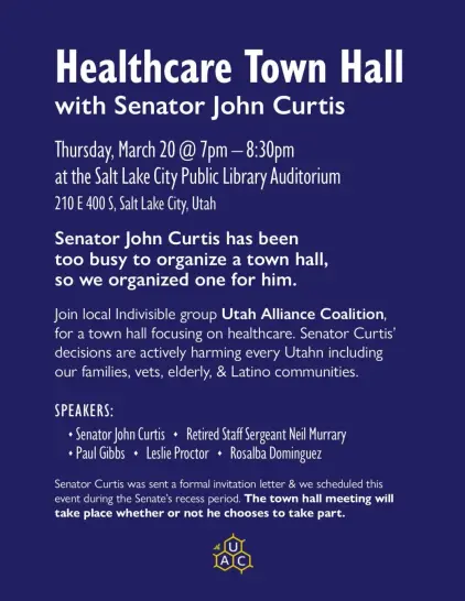 Senator John Curtis has been too busy to organize a town hall, so we organized one for him.

Join local Indivisible group Utah Alliance Coalition, for a town hall focusing on healthcare. Senator Curtis' decisions are actively harming every Utahn including our families, vets, elderly, & Latino communities.

Speakers
- Senator John Curtis
- Retired Staff Sergeant Neil Murrary
- Paul Gibbs
- Leslie Proctor
- Rosalba Dominguez

Salt Lake City Public Library Auditorium
210 E 400 S, Salt Lake City
Thursday, March 20th @ 7PM-8:30PM

https://www.utahalliancecoalition.org/