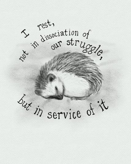 A digital pencil drawing of a curled up sleeping hedgehog. Around the hedgehog are the words. “I rest not in dissociation of our struggle but in service of it.”