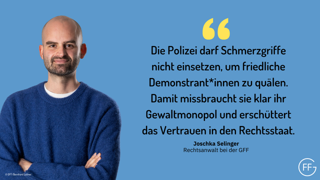 Joschka Selinger, Rechtsanwalt bei der GFF: "Die Polizei darf Schmerzgriffe nicht einsetzen, um friedliche Demonstrant*innen zu quälen. Damit missbraucht sie klar ihr Gewaltmonopol und erschüttert das Vertrauen in den Rechtsstaat."