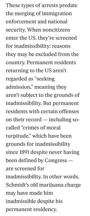 These types of arrests predate the merging of immigration enforcement and national security. When noncitizens enter the US, they’re screened for inadmissibility: reasons they may be excluded from the country. Permanent residents returning to the US aren’t regarded as “seeking admission,” meaning they aren’t subject to the grounds of inadmissibility. But permanent residents with certain offenses on their record — including so-called “crimes of moral turpitude,” which have been grounds for inadmissibility since 1891 despite never having been defined by Congress — are screened for inadmissibility. In other words, Schmidt’s old marijuana charge may have made him inadmissible despite his permanent residency.